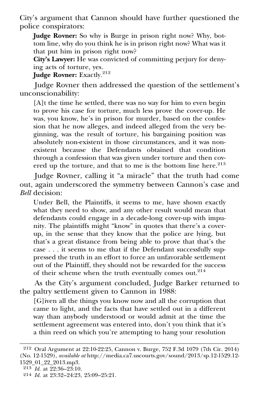 Gity’s argument that Cannon should have further questioned the police conspirators: Judge Rovner: Judge Rovn So why is Burge in prison right now? Why, bot- ‘tom line, why do you think he is in prison right now? What was it that put him in prison right now? City’s Lawyer: He was convicted of committing perjury for deny- ing acts of torture, yes actly. Judge Rovner then addressed the question of the settlement’ unconscionability: out, [Alt the time he settled, there was no way for him to even begin to prove his case for torture, much less prove the cover-up. He was, you know, he’s in prison for murder, based on the confes- sion that he now alleges, and indeed alleged from the very be- ginning, was the result of torture, his bargaining position was absolutely non-existent in those circumstances, and it was non- existent because the Defendants obtained that condition through a confession that was given under torture and then cov- ered up the torture, and that (o me is the bottom line here 2> Judge Rovner, calling it “a miracle” that the truth had come again underscored the symmetry between Cannon’s case and Bell decision: the Under Bell, the Plaintiffs, it secems to me, have shown exactly what they need to show, and any other result would mean that defendants could engage in a decade-long cover-up with impu- nity. The plaintiffs might *know” in quotes that there’s a cover- up, in the sense that they know that the police are lying, but that’s a great distance from being able to prove that that’s the case . . it scems to me that if the Defendant successfully sup- pressed the truth in an effort to force an unfavorable settlement out of the Plaintiff, they should not be rewarded for the success of their scheme when the truth eventually comes out*’* As the City’s argument concluded, Judge Barker returned to, paltry settlement given to Cannon in 1988: [Gliven all the things you know now and all the corruption that came to0 light, and the facts that have settled out in a different way than anybody understood or would admit at the time the settlement agreement was entered into, don’t you think that it’s a thin reed on which you’re attempting to hang your resolution 212 Oral Argument at No. 1529_01 22 25, Cannon v. Burge. 12:1529). available at htp:/ /media.caT.uscourts gov/sound /2013/sp. 121 F.3 1079 (7th Cir. 2014) 20,12 214 It 25322123, 2509-25:21.